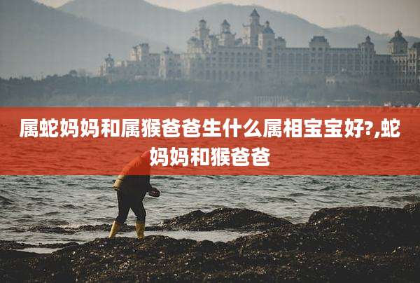 属蛇妈妈和属猴爸爸生什么属相宝宝好?,蛇妈妈和猴爸爸