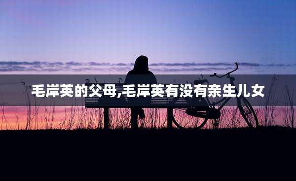 毛岸英的父母,毛岸英有没有亲生儿女
