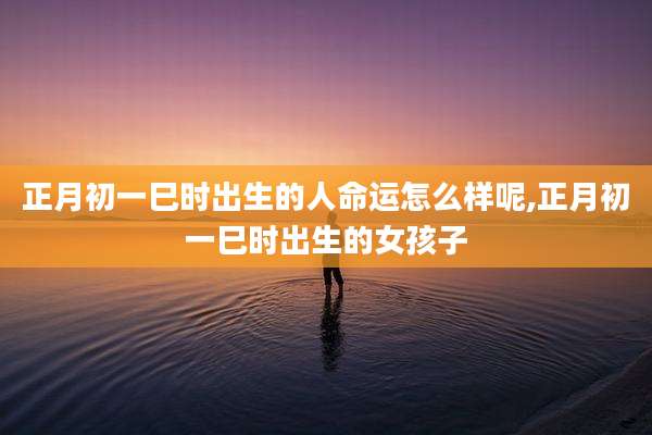 正月初一巳时出生的人命运怎么样呢,正月初一巳时出生的女孩子