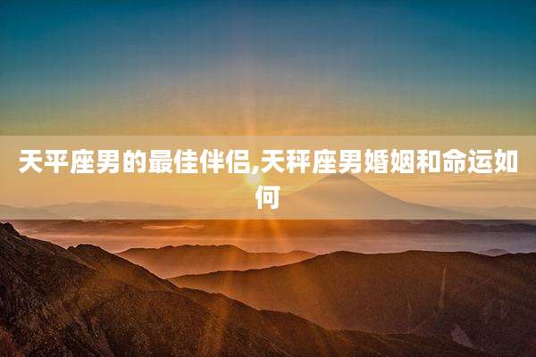 天平座男的最佳伴侣,天秤座男婚姻和命运如何