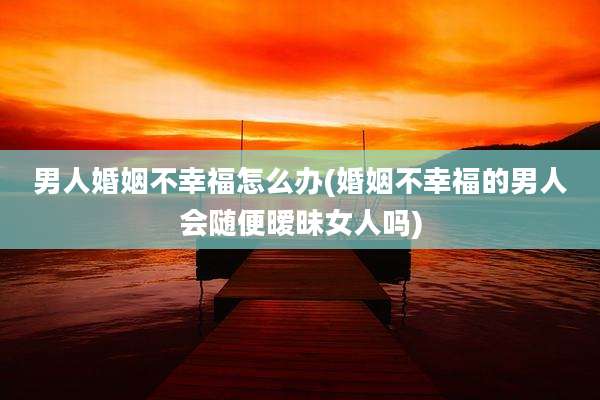 男人婚姻不幸福怎么办(婚姻不幸福的男人会随便暧昧女人吗)