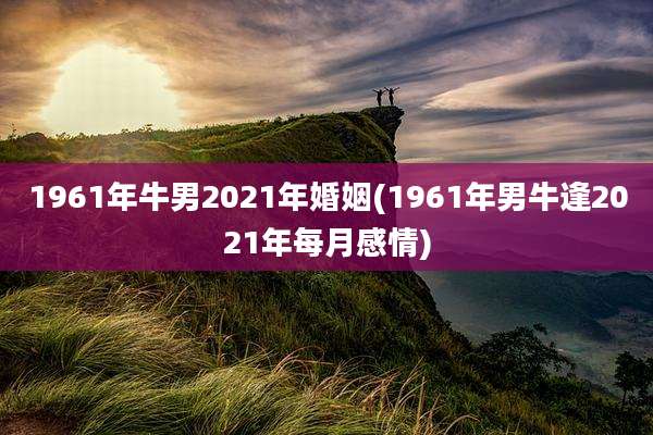1961年牛男2021年婚姻(1961年男牛逢2021年每月感情)