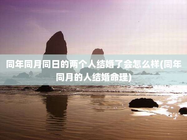 同年同月同日的两个人结婚了会怎么样(同年同月的人结婚命理)