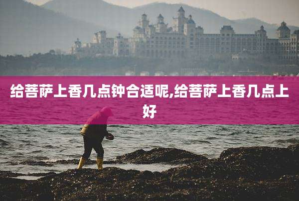 给菩萨上香几点钟合适呢,给菩萨上香几点上好