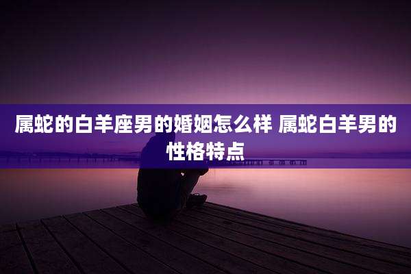 属蛇的白羊座男的婚姻怎么样 属蛇白羊男的性格特点