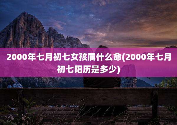 2000年七月初七女孩属什么命(2000年七月初七阳历是多少)