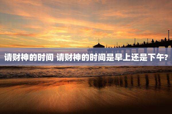 请财神的时间 请财神的时间是早上还是下午?