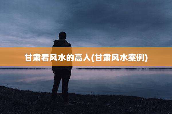 甘肃看风水的高人(甘肃风水案例)