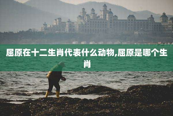 屈原在十二生肖代表什么动物,屈原是哪个生肖