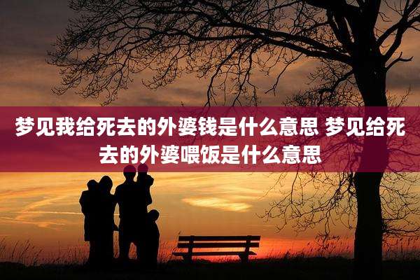 梦见我给死去的外婆钱是什么意思 梦见给死去的外婆喂饭是什么意思