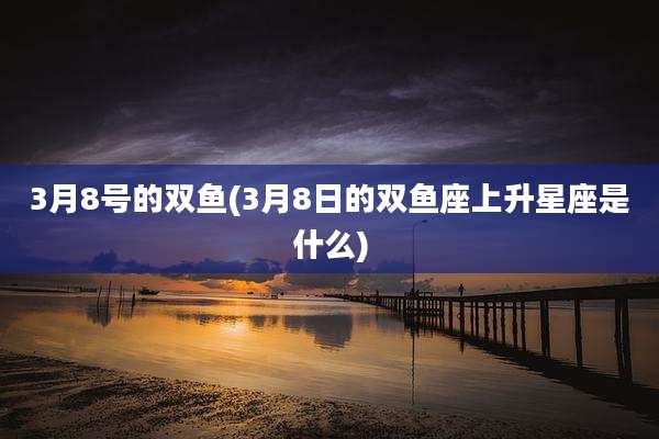3月8号的双鱼(3月8日的双鱼座上升星座是什么)