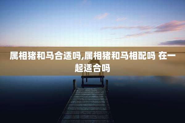 属相猪和马合适吗,属相猪和马相配吗 在一起适合吗