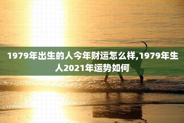 1979年出生的人今年财运怎么样,1979年生人2021年运势如何