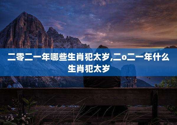 二零二一年哪些生肖犯太岁,二o二一年什么生肖犯太岁