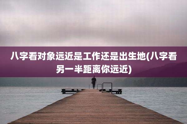 八字看对象远近是工作还是出生地(八字看另一半距离你远近)