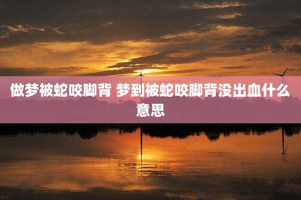 做梦被蛇咬脚背 梦到被蛇咬脚背没出血什么意思