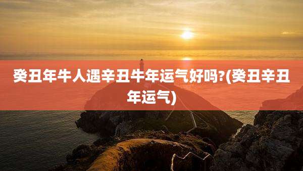 癸丑年牛人遇辛丑牛年运气好吗?(癸丑辛丑年运气)