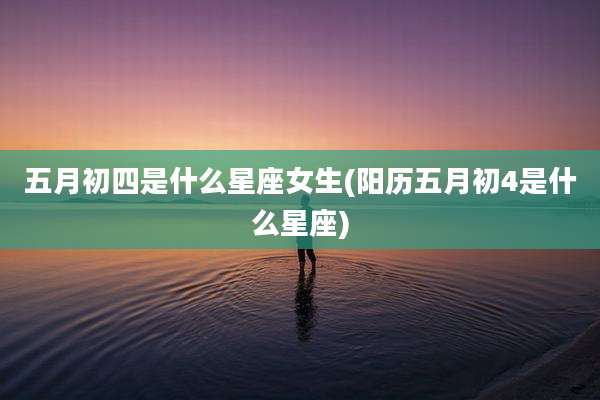 五月初四是什么星座女生(阳历五月初4是什么星座)