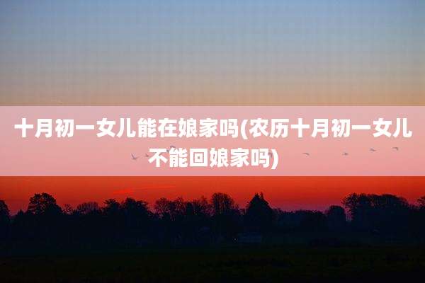 十月初一女儿能在娘家吗(农历十月初一女儿不能回娘家吗)