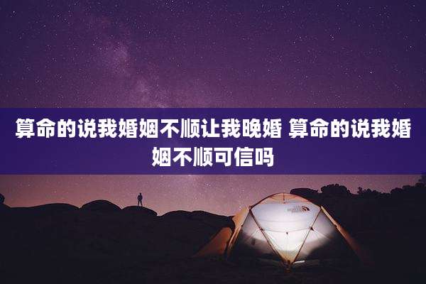算命的说我婚姻不顺让我晚婚 算命的说我婚姻不顺可信吗