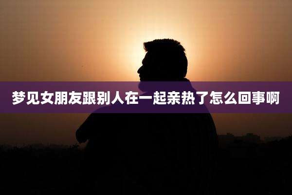 梦见女朋友跟别人在一起亲热了怎么回事啊