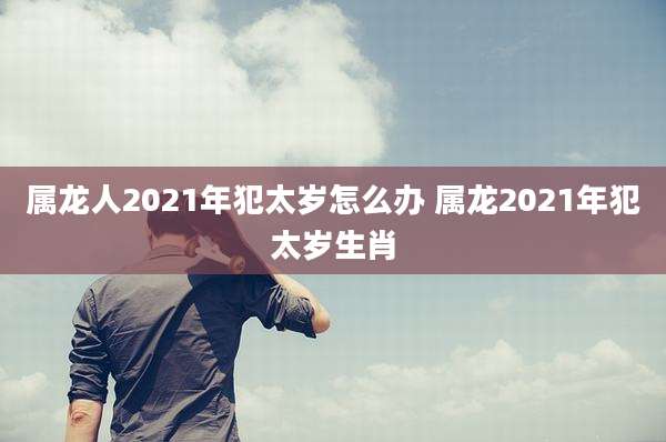 属龙人2021年犯太岁怎么办 属龙2021年犯太岁生肖