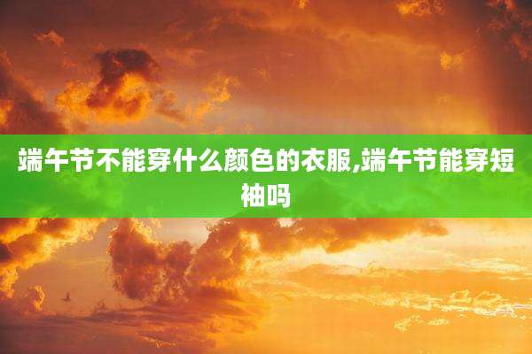 端午节不能穿什么颜色的衣服,端午节能穿短袖吗
