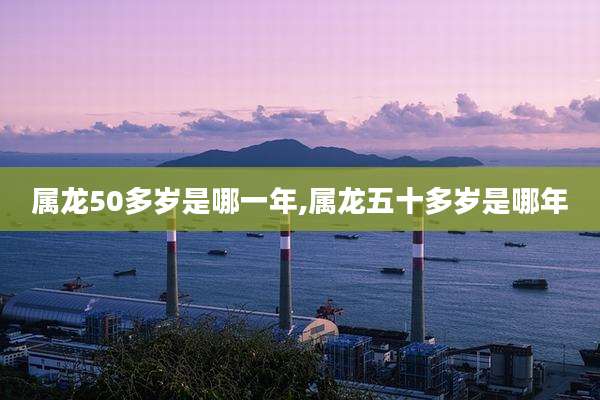属龙50多岁是哪一年,属龙五十多岁是哪年