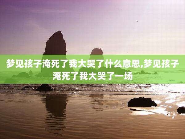 梦见孩子淹死了我大哭了什么意思,梦见孩子淹死了我大哭了一场