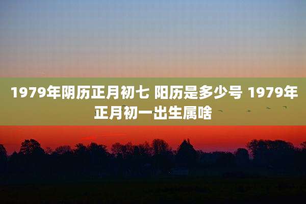1979年阴历正月初七 阳历是多少号 1979年正月初一出生属啥