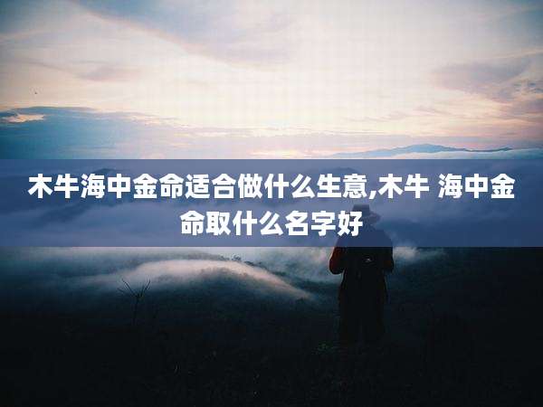 木牛海中金命适合做什么生意,木牛 海中金命取什么名字好