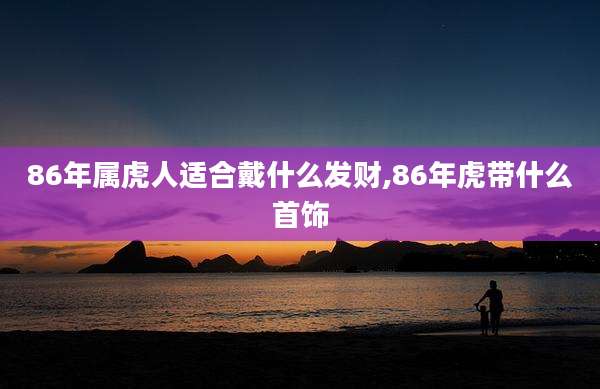 86年属虎人适合戴什么发财,86年虎带什么首饰