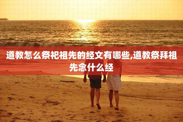 道教怎么祭祀祖先的经文有哪些,道教祭拜祖先念什么经