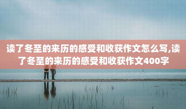 读了冬至的来历的感受和收获作文怎么写,读了冬至的来历的感受和收获作文400字