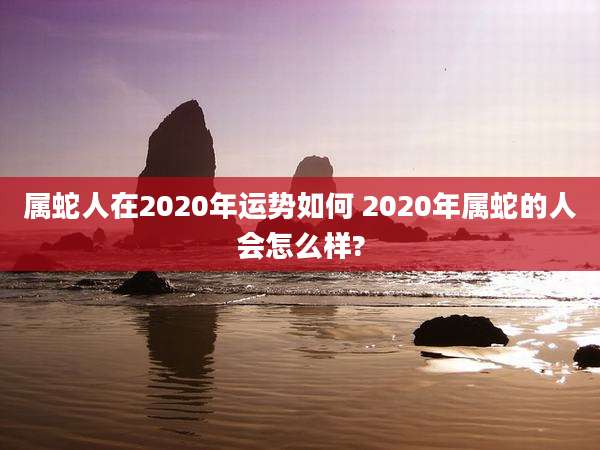 属蛇人在2020年运势如何 2020年属蛇的人会怎么样?