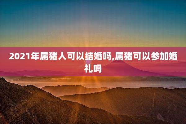 2021年属猪人可以结婚吗,属猪可以参加婚礼吗