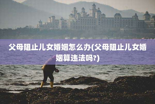 父母阻止儿女婚姻怎么办(父母阻止儿女婚姻算违法吗?)