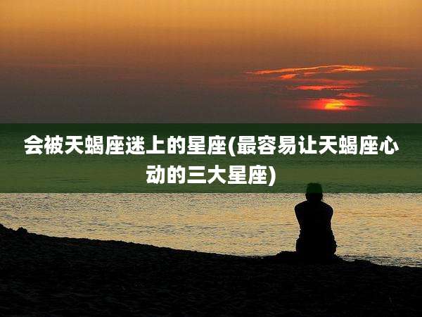 会被天蝎座迷上的星座(最容易让天蝎座心动的三大星座)