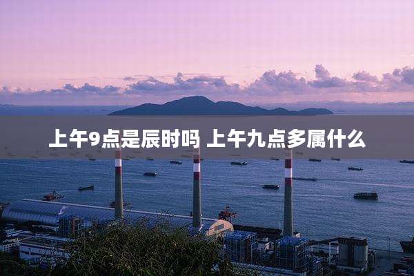 上午9点是辰时吗 上午九点多属什么