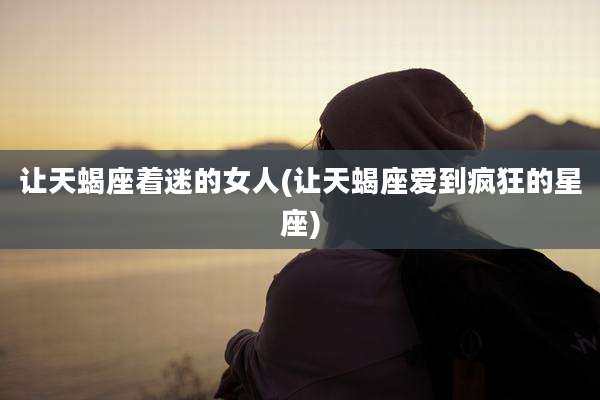 让天蝎座着迷的女人(让天蝎座爱到疯狂的星座)