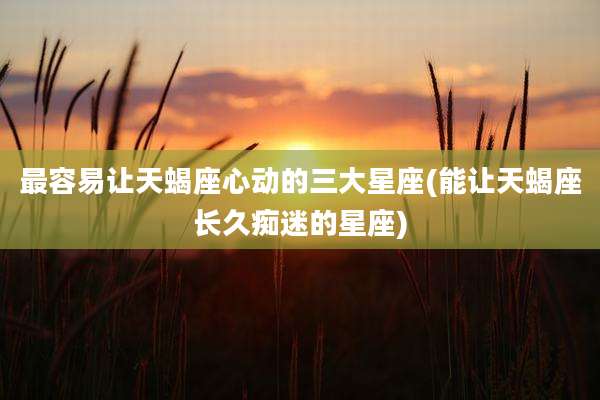 最容易让天蝎座心动的三大星座(能让天蝎座长久痴迷的星座)