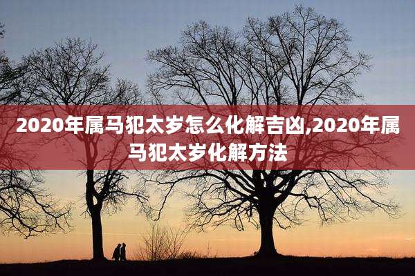 2020年属马犯太岁怎么化解吉凶,2020年属马犯太岁化解方法