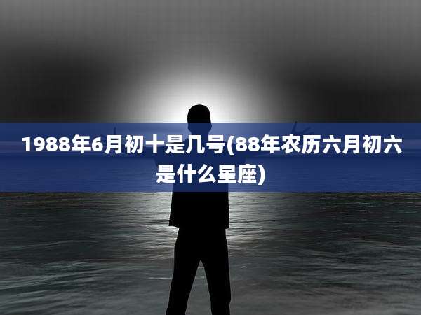 1988年6月初十是几号(88年农历六月初六是什么星座)