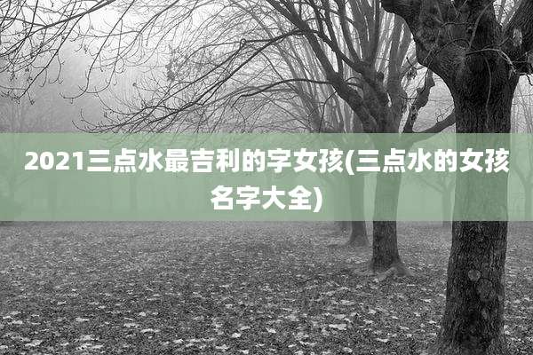 2021三点水最吉利的字女孩(三点水的女孩名字大全)