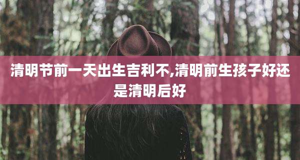 清明节前一天出生吉利不,清明前生孩子好还是清明后好