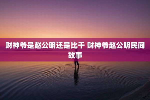 财神爷是赵公明还是比干 财神爷赵公明民间故事