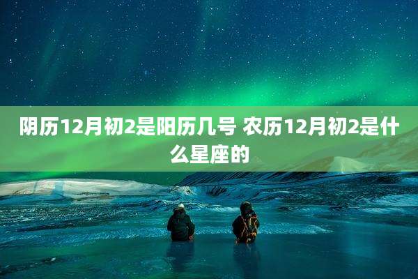 阴历12月初2是阳历几号 农历12月初2是什么星座的