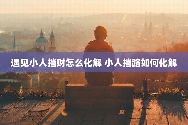 遇见小人挡财怎么化解 小人挡路如何化解