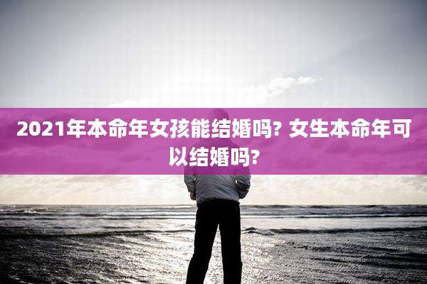 2021年本命年女孩能结婚吗? 女生本命年可以结婚吗?