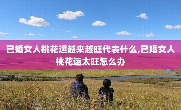 已婚女人桃花运越来越旺代表什么,已婚女人桃花运太旺怎么办